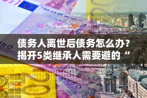 武汉债务人离世后债务怎么办？揭开5类继承人需要避的“坑”