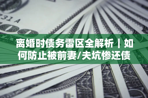 武汉离婚时债务雷区全解析｜如何防止被前妻/夫坑惨还债？
